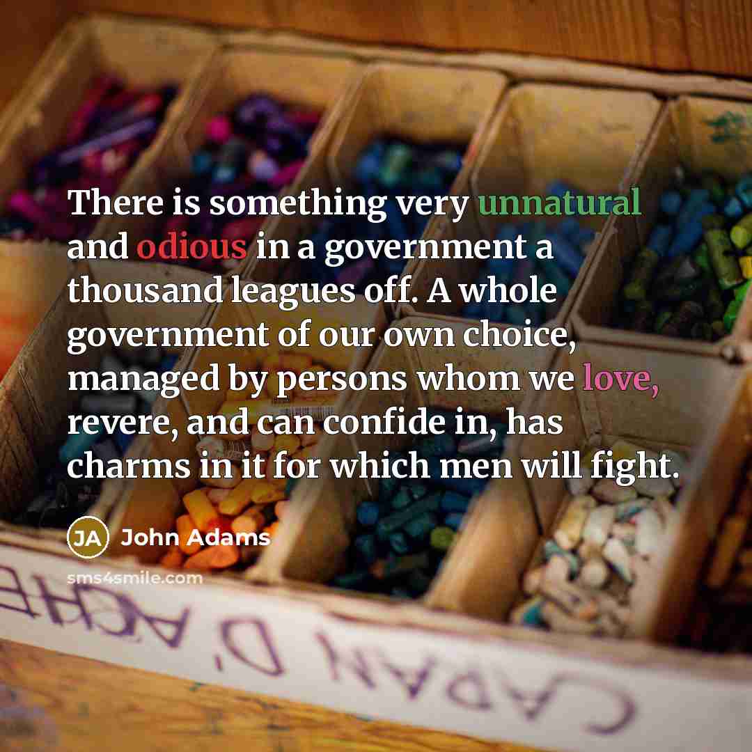 “There is something very unnatural and odious in a government a thousand leagues off. A whole government of our own choice, managed by persons whom we love, revere, and can confide in, has charms in it for which men will fight.” quote by John Adams