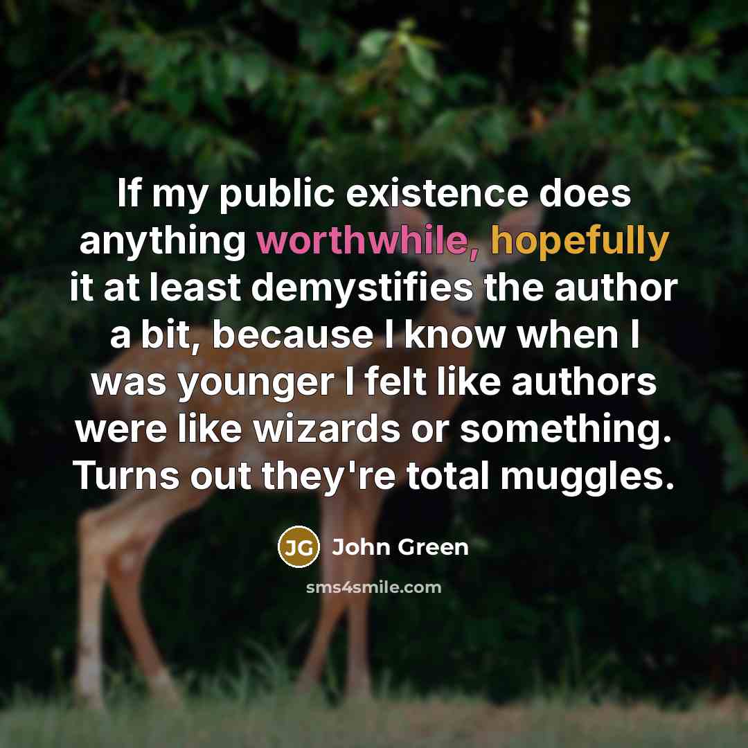 “If my public existence does anything worthwhile, hopefully it at least demystifies the author a bit, because I know when I was younger I felt like authors were like wizards or something. Turns out they're total muggles.” quote by John Green