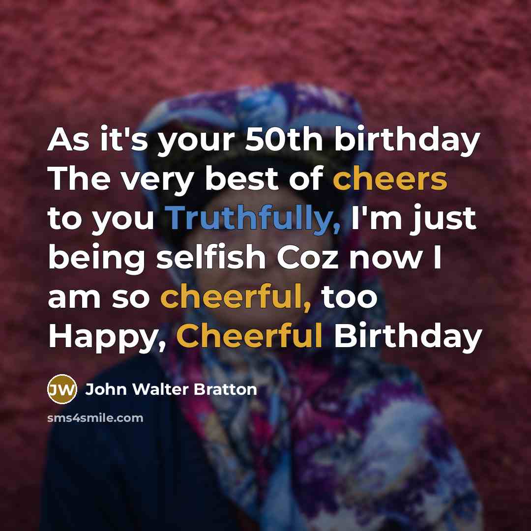 “As it's your 50th birthday The very best of cheers to you Truthfully, I'm just being selfish Coz now I am so cheerful, too Happy, Cheerful Birthday” quote by John Walter Bratton