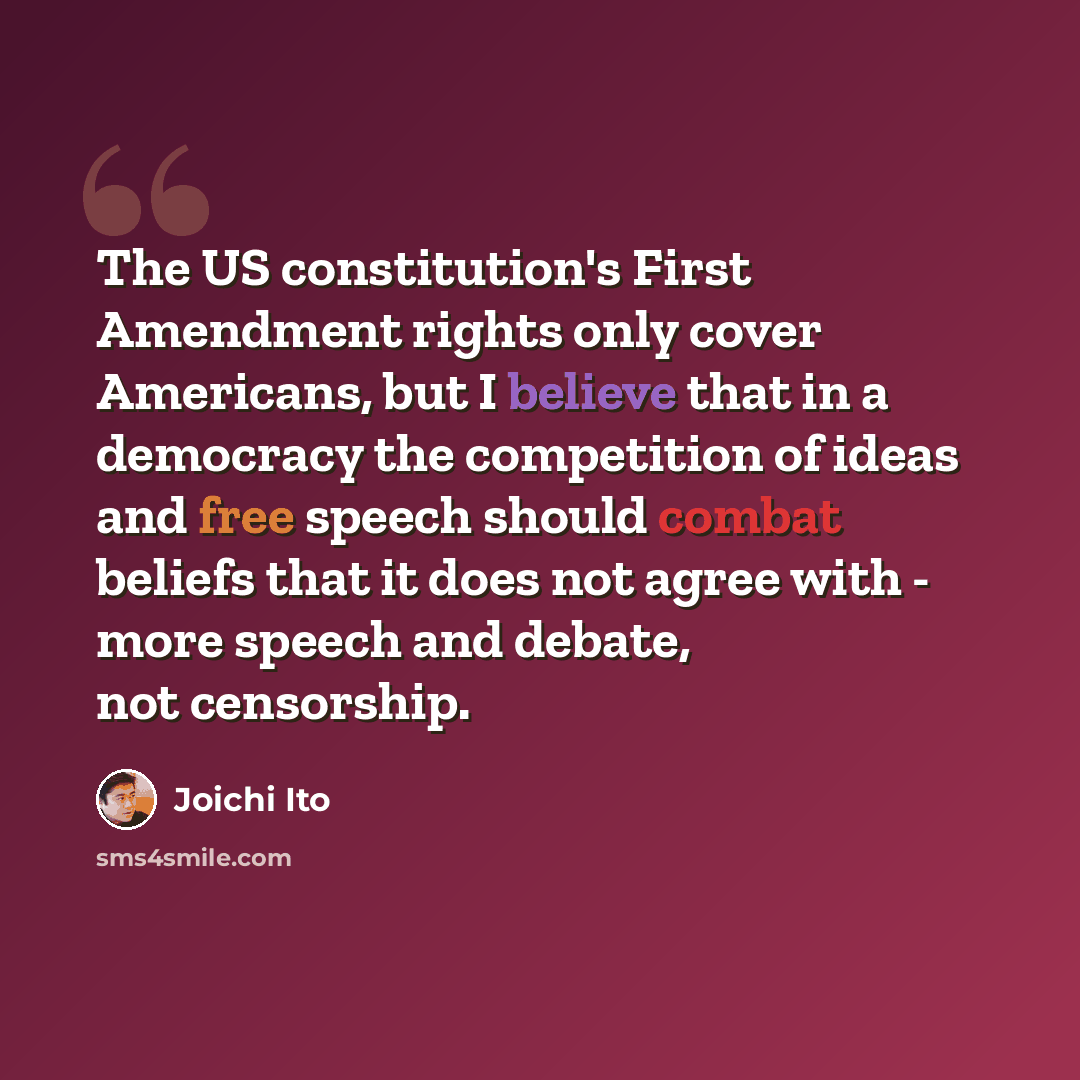 “The US constitution's First Amendment rights only cover Americans, but I believe that in a democracy the competition of ideas and free speech should combat beliefs that it does not agree with - more speech and debate, not censorship.” quote by Joichi Ito