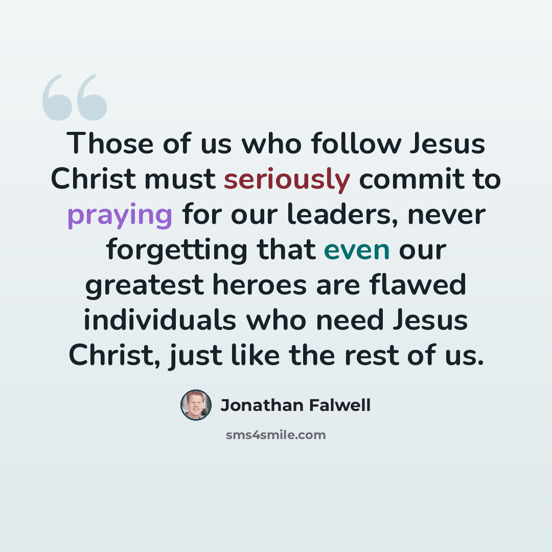 “Those of us who follow Jesus Christ must seriously commit to praying for our leaders, never forgetting that even our greatest heroes are flawed individuals who need Jesus Christ, just like the rest of us.” quote by Jonathan Falwell