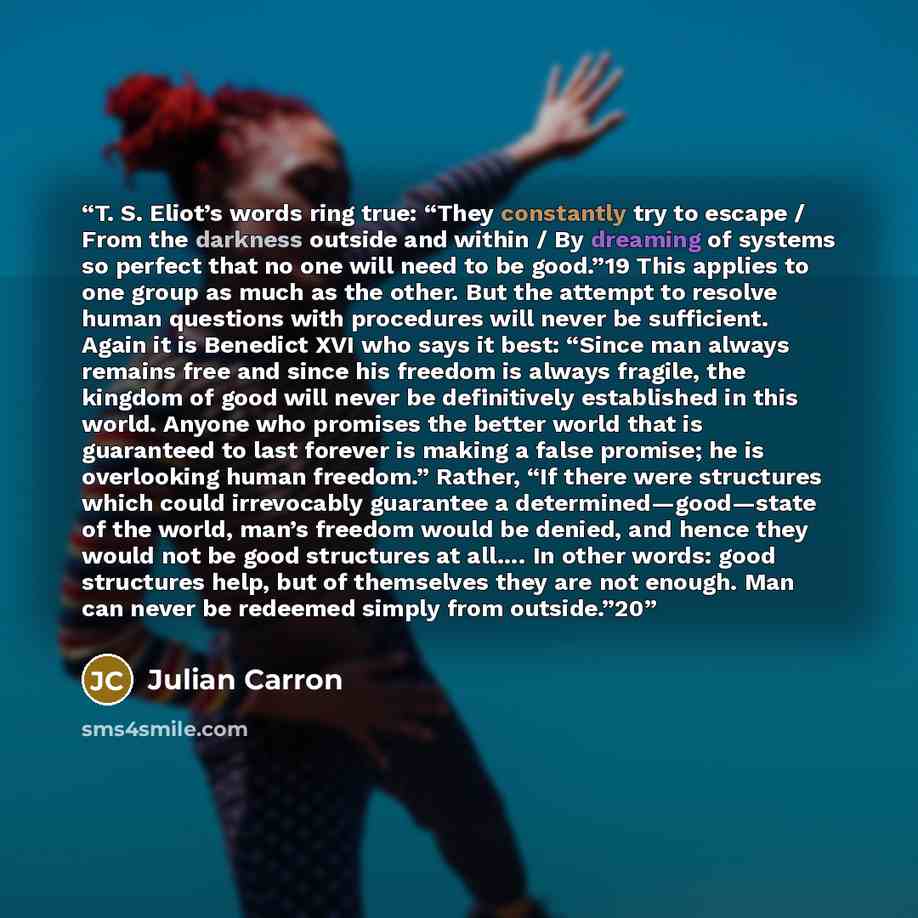 “T. S. Eliot’s words ring true: “They constantly try to escape / From the darkness outside and within / By dreaming of systems so perfect that no one will need to be good.”19 This applies to one group as much as the other. But the attempt to resolve human questions with procedures will never be…” quote by Julian Carron