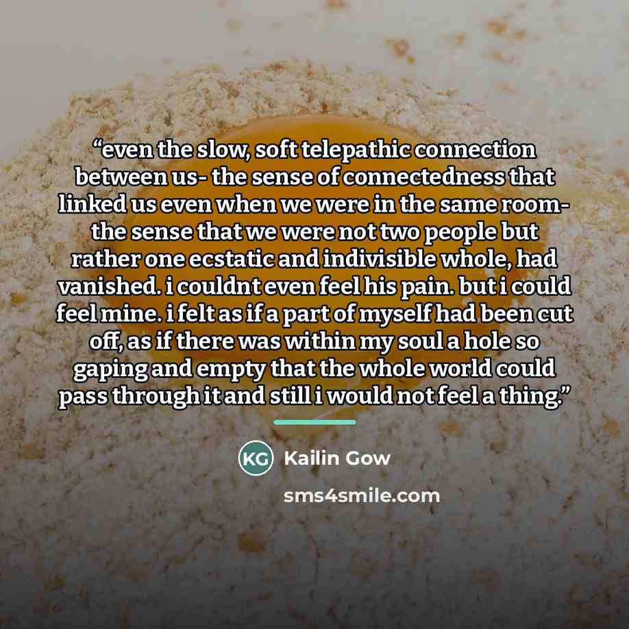 “even the slow, soft telepathic connection between us- the sense of connectedness that linked us even when we were in the same room- the sense that we were not two people but rather one ecstatic and indivisible whole, had vanished. i couldnt even feel his pain. but i could feel mine. i felt as if a…” quote by Kailin Gow