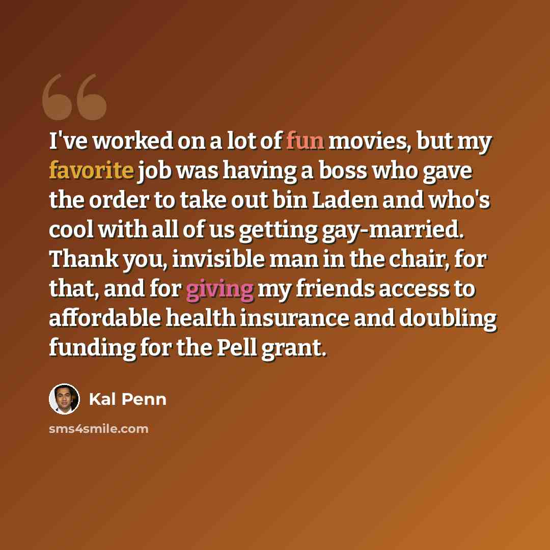 “I've worked on a lot of fun movies, but my favorite job was having a boss who gave the order to take out bin Laden and who's cool with all of us getting gay-married. Thank you, invisible man in the chair, for that, and for giving my friends access to affordable health insurance and doubling…” quote by Kal Penn