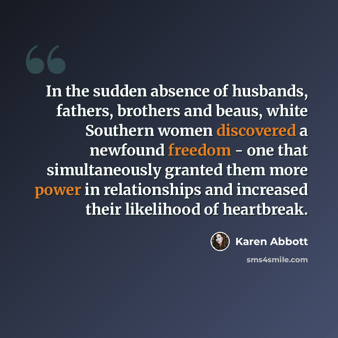 “In the sudden absence of husbands, fathers, brothers and beaus, white Southern women discovered a newfound freedom - one that simultaneously granted them more power in relationships and increased their likelihood of heartbreak.” quote by Karen Abbott