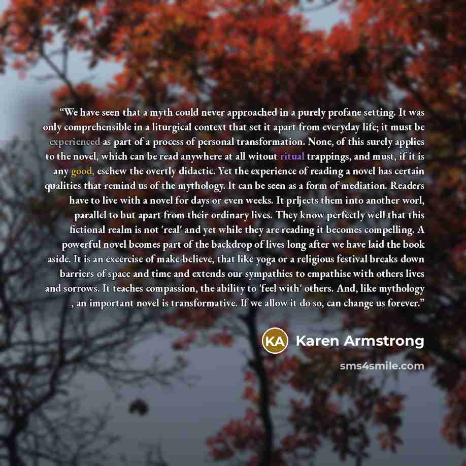 “We have seen that a myth could never approached in a purely profane setting. It was only comprehensible in a liturgical context that set it apart from everyday life; it must be experienced as part of a process of personal transformation. None, of this surely applies to the novel, which can be read…” quote by Karen Armstrong