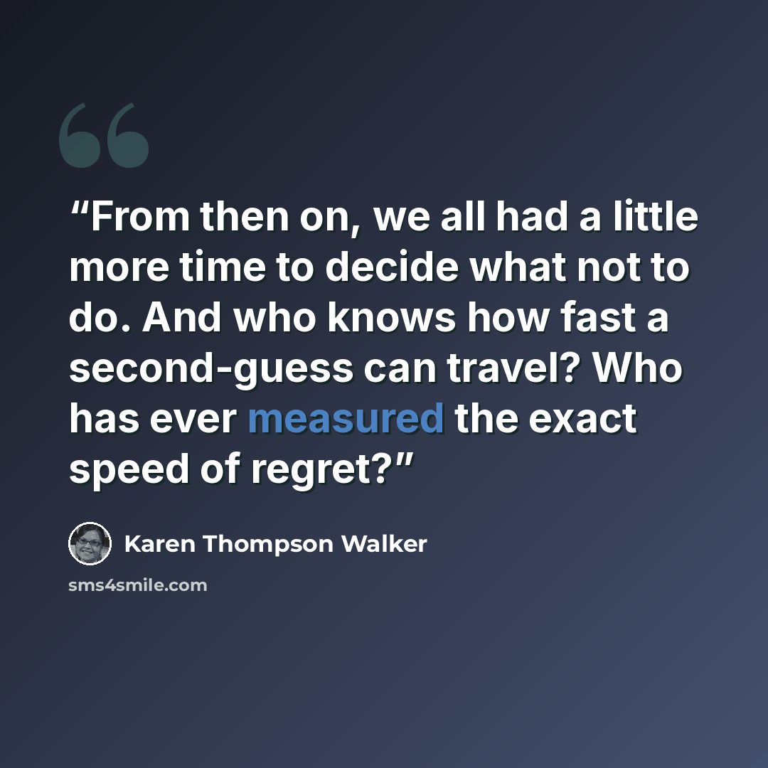 “From then on, we all had a little more time to decide what not to do. And who knows how fast a second-guess can travel? Who has ever measured the exact speed of regret?” quote by Karen Thompson Walker