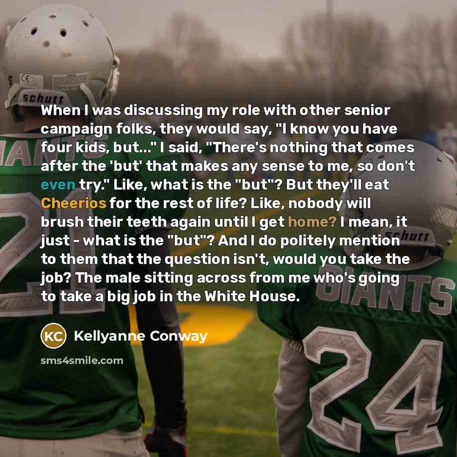 “When I was discussing my role with other senior campaign folks, they would say, "I know you have four kids, but..." I said, "There's nothing that comes after the 'but' that makes any sense to me, so don't even try." Like, what is the "but"? But they'll eat Cheerios for the rest of life? Like…” quote by Kellyanne Conway