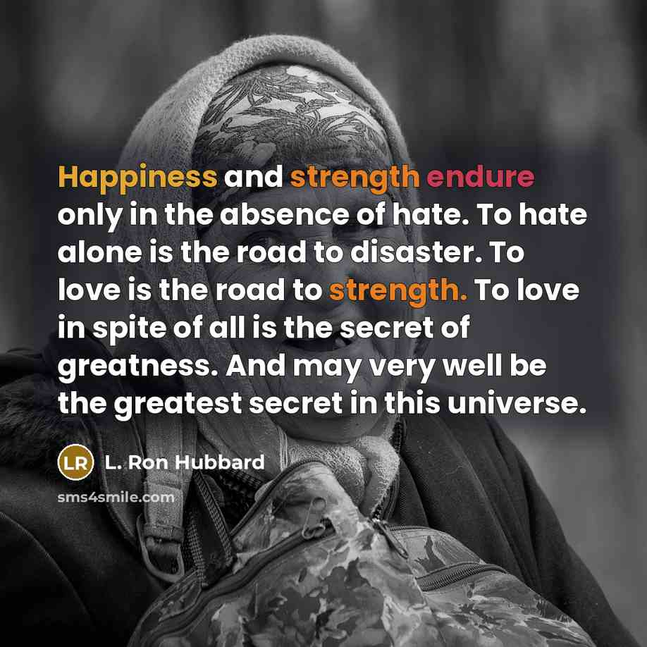 “Happiness and strength endure only in the absence of hate. To hate alone is the road to disaster. To love is the road to strength. To love in spite of all is the secret of greatness. And may very well be the greatest secret in this universe.” quote by L. Ron Hubbard