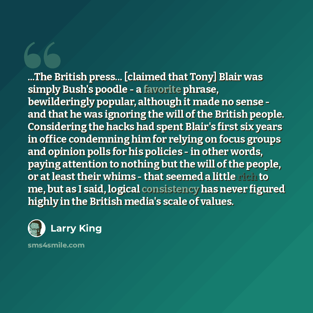 “...The British press... [claimed that Tony] Blair was simply Bush's poodle - a favorite phrase, bewilderingly popular, although it made no sense - and that he was ignoring the will of the British people. Considering the hacks had spent Blair's first six years in office condemning him for relying…” quote by Larry King