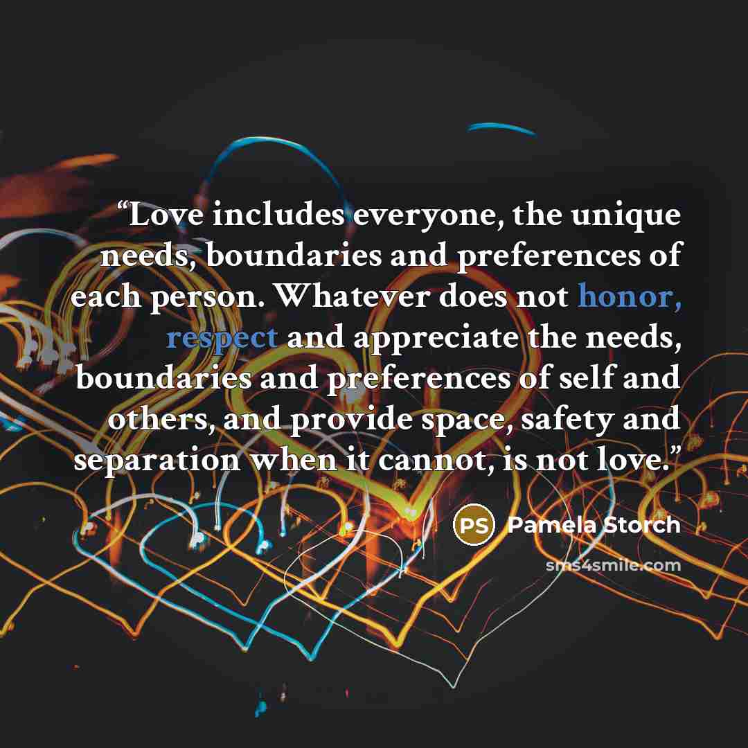 “Love includes everyone, the unique needs, boundaries and preferences of each person. Whatever does not honor, respect and appreciate the needs, boundaries and preferences of self and others, and provide space, safety and separation when it cannot, is not love.” quote by Pamela Storch