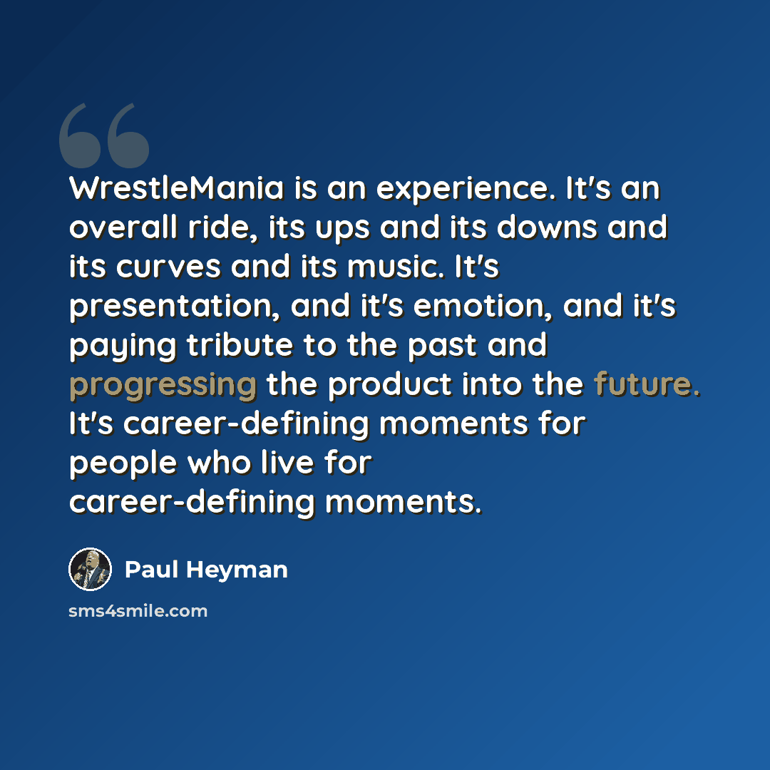 “WrestleMania is an experience. It's an overall ride, its ups and its downs and its curves and its music. It's presentation, and it's emotion, and it's paying tribute to the past and progressing the product into the future. It's career-defining moments for people who live for career-defining moments.” quote by Paul Heyman