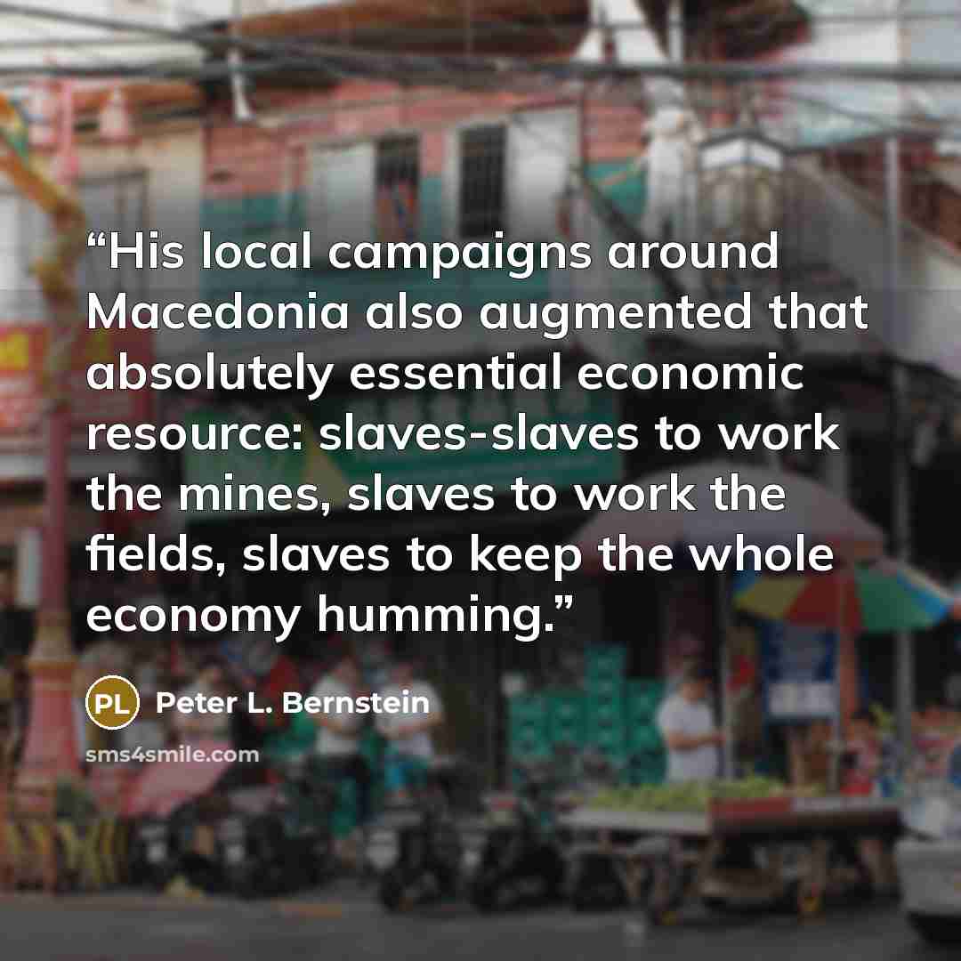 “His local campaigns around Macedonia also augmented that absolutely essential economic resource: slaves-slaves to work the mines, slaves to work the fields, slaves to keep the whole economy humming.” quote by Peter L. Bernstein