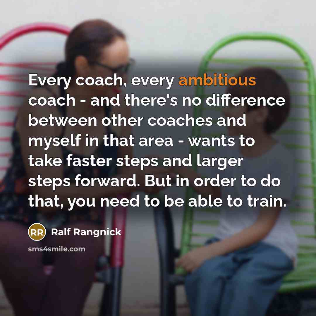 “Every coach, every ambitious coach - and there's no difference between other coaches and myself in that area - wants to take faster steps and larger steps forward. But in order to do that, you need to be able to train.” quote by Ralf Rangnick