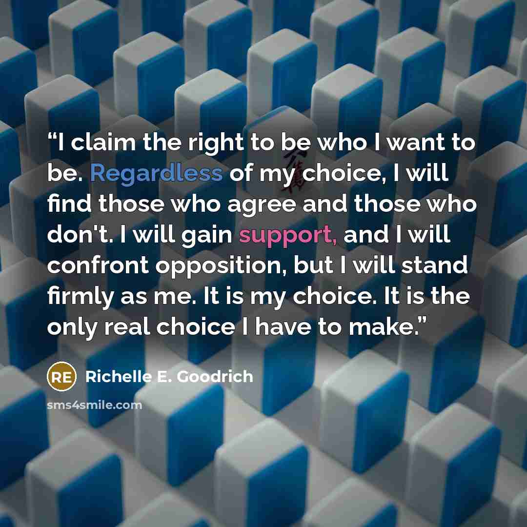 “I claim the right to be who I want to be. Regardless of my choice, I will find those who agree and those who don't. I will gain support, and I will confront opposition, but I will stand firmly as me. It is my choice. It is the only real choice I have to make.” quote by Richelle E. Goodrich