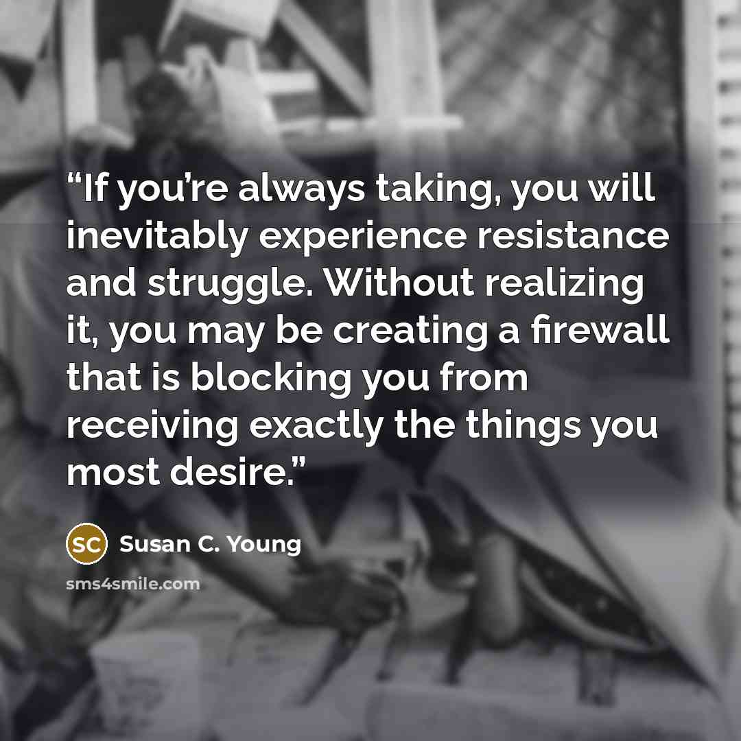 “If you’re always taking, you will inevitably experience resistance and struggle. Without realizing it, you may be creating a firewall that is blocking you from receiving exactly the things you most desire.” quote by Susan C. Young