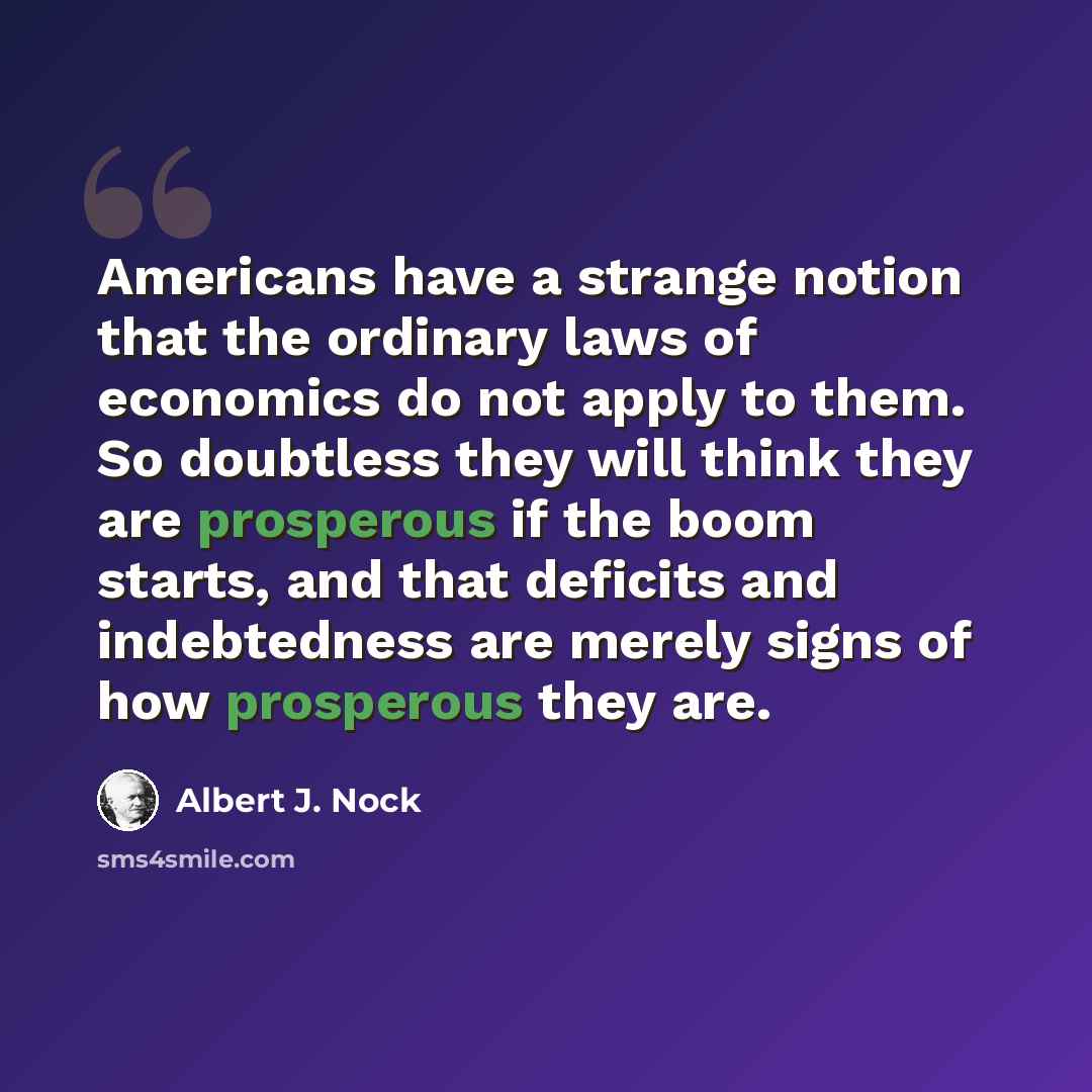 “Americans have a strange notion that the ordinary laws of economics do not apply to them. So doubtless they will think they are prosperous if the boom starts, and that deficits and indebtedness are merely signs of how prosperous they are.” quote by Albert J. Nock