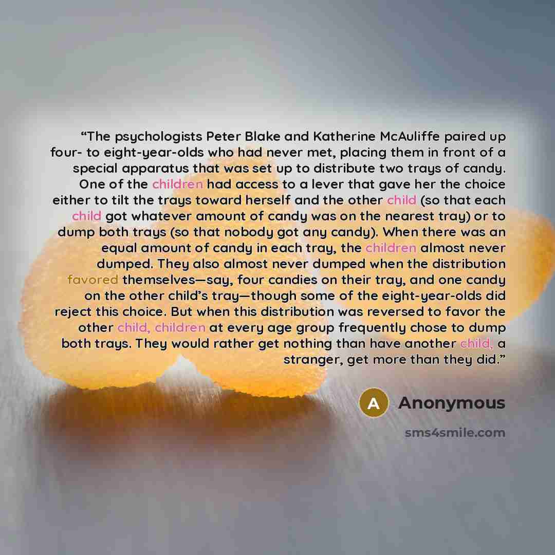 “The psychologists Peter Blake and Katherine McAuliffe paired up four- to eight-year-olds who had never met, placing them in front of a special apparatus that was set up to distribute two trays of candy. One of the children had access to a lever that gave her the choice either to tilt the trays…” quote by Anonymous