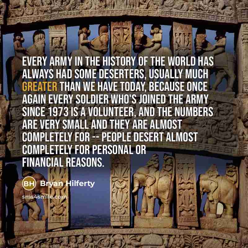 “Every army in the history of the world has always had some deserters, usually much greater than we have today, because once again every soldier who's joined the Army since 1973 is a volunteer, and the numbers are very small and they are almost completely for -- people desert almost completely for…” quote by Bryan Hilferty