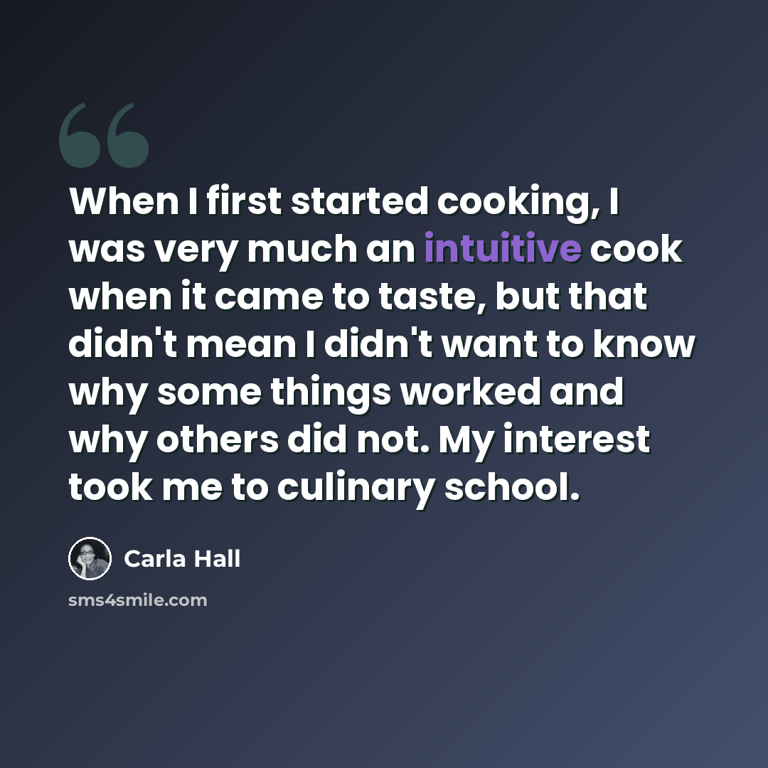 “When I first started cooking, I was very much an intuitive cook when it came to taste, but that didn't mean I didn't want to know why some things worked and why others did not. My interest took me to culinary school.” quote by Carla Hall