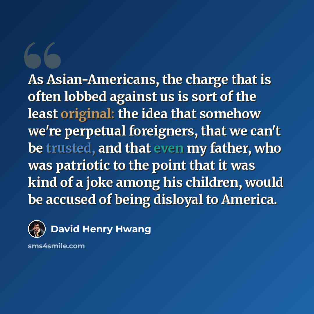 “As Asian-Americans, the charge that is often lobbed against us is sort of the least original: the idea that somehow we're perpetual foreigners, that we can't be trusted, and that even my father, who was patriotic to the point that it was kind of a joke among his children, would be accused of being…” quote by David Henry Hwang