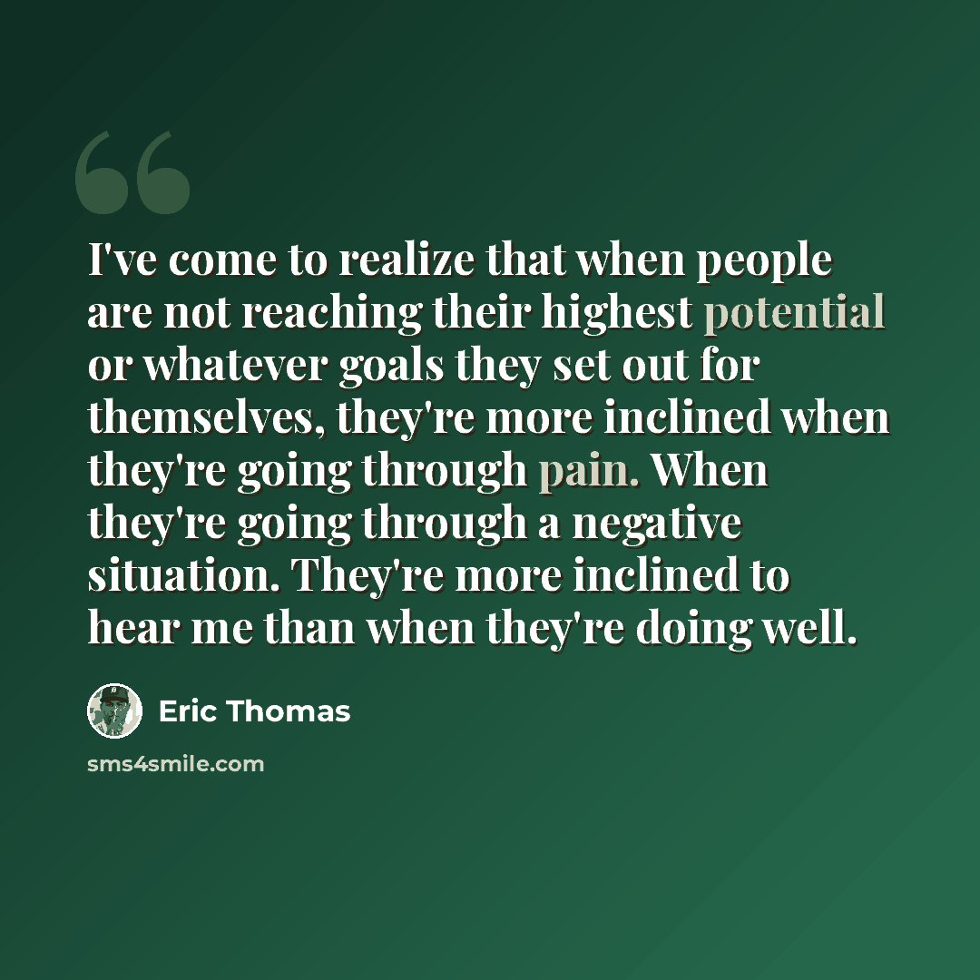 “I've come to realize that when people are not reaching their highest potential or whatever goals they set out for themselves, they're more inclined when they're going through pain. When they're going through a negative situation. They're more inclined to hear me than when they're doing well.” quote by Eric Thomas