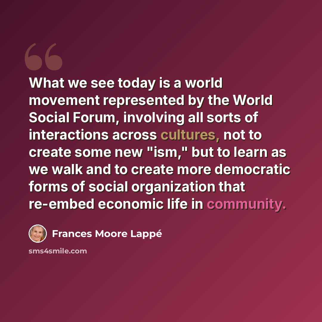 “What we see today is a world movement represented by the World Social Forum, involving all sorts of interactions across cultures, not to create some new "ism," but to learn as we walk and to create more democratic forms of social organization that re-embed economic life in community.” quote by Frances Moore Lappé