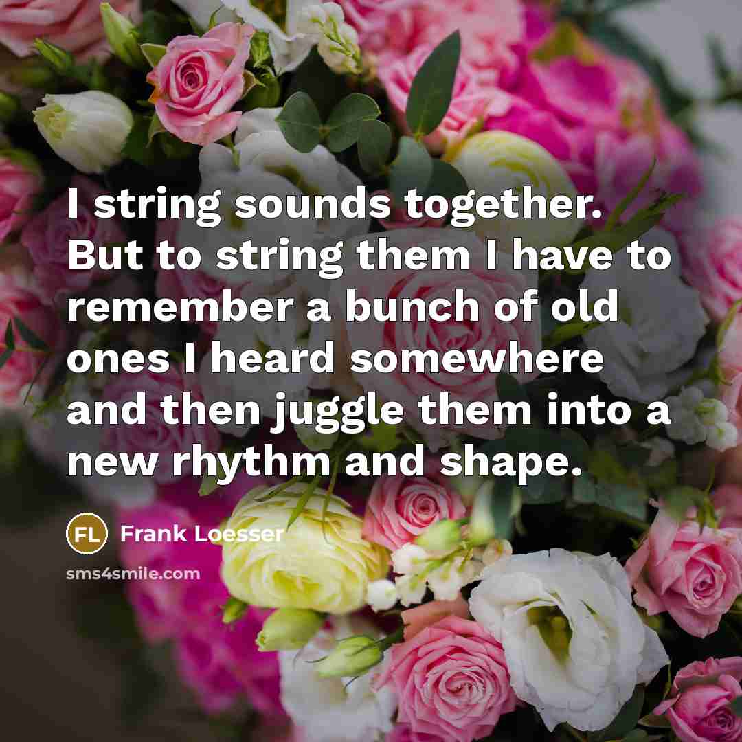“I string sounds together. But to string them I have to remember a bunch of old ones I heard somewhere and then juggle them into a new rhythm and shape.” quote by Frank Loesser