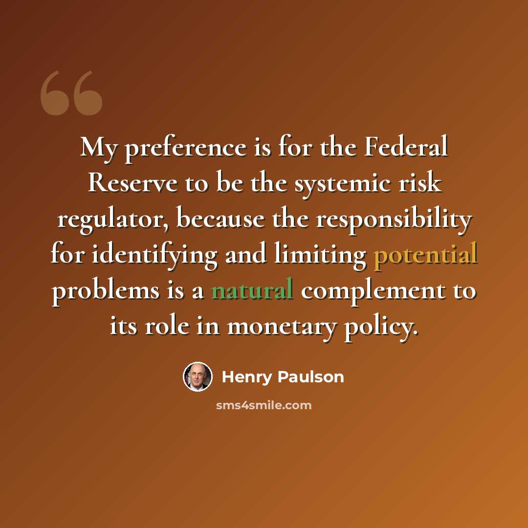“My preference is for the Federal Reserve to be the systemic risk regulator, because the responsibility for identifying and limiting potential problems is a natural complement to its role in monetary policy.” quote by Henry Paulson