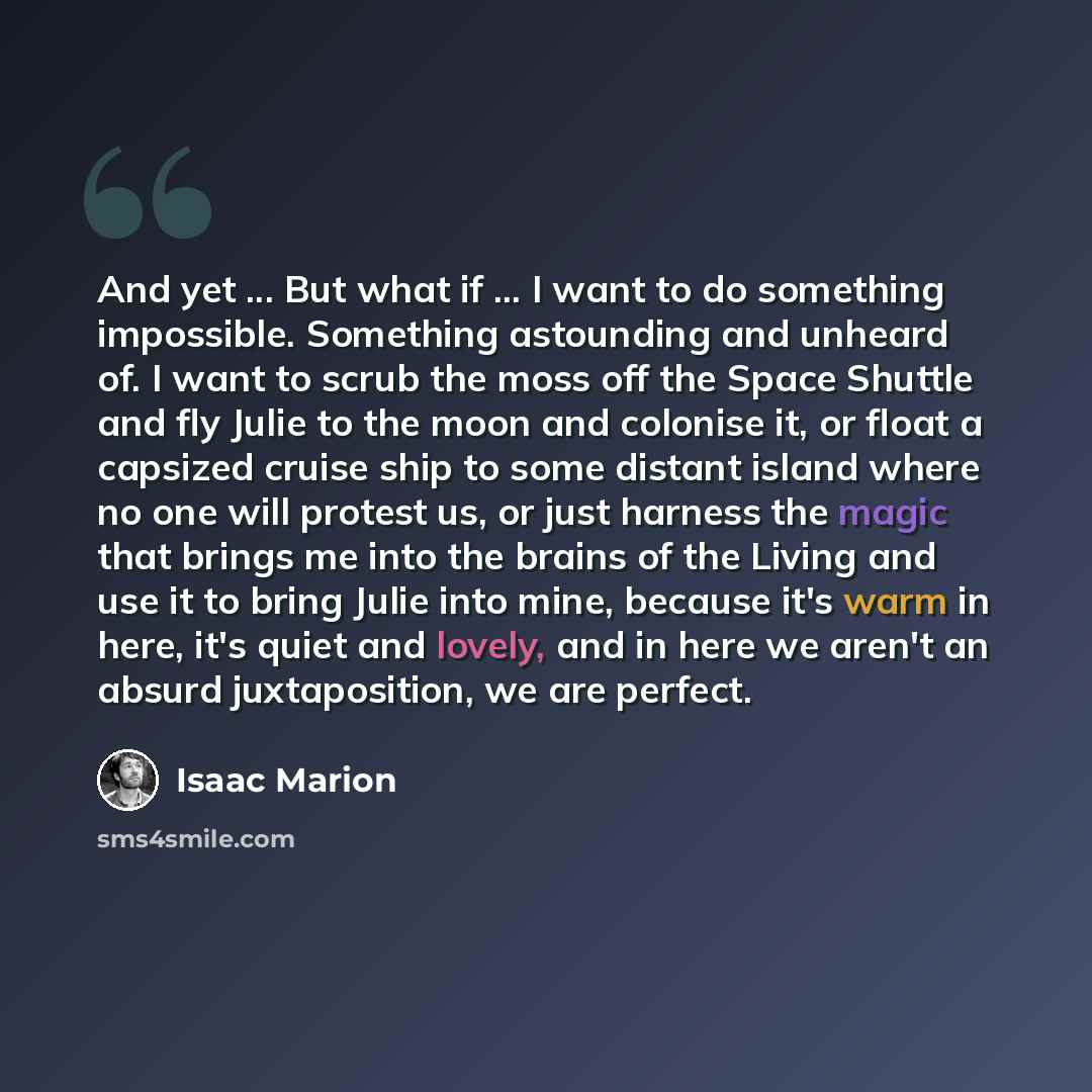 “And yet ... But what if ... I want to do something impossible. Something astounding and unheard of. I want to scrub the moss off the Space Shuttle and fly Julie to the moon and colonise it, or float a capsized cruise ship to some distant island where no one will protest us, or just harness the…” quote by Isaac Marion