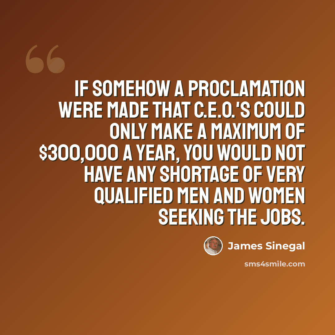 “If somehow a proclamation were made that C.E.O.'s could only make a maximum of $300,000 a year, you would not have any shortage of very qualified men and women seeking the jobs.” quote by James Sinegal