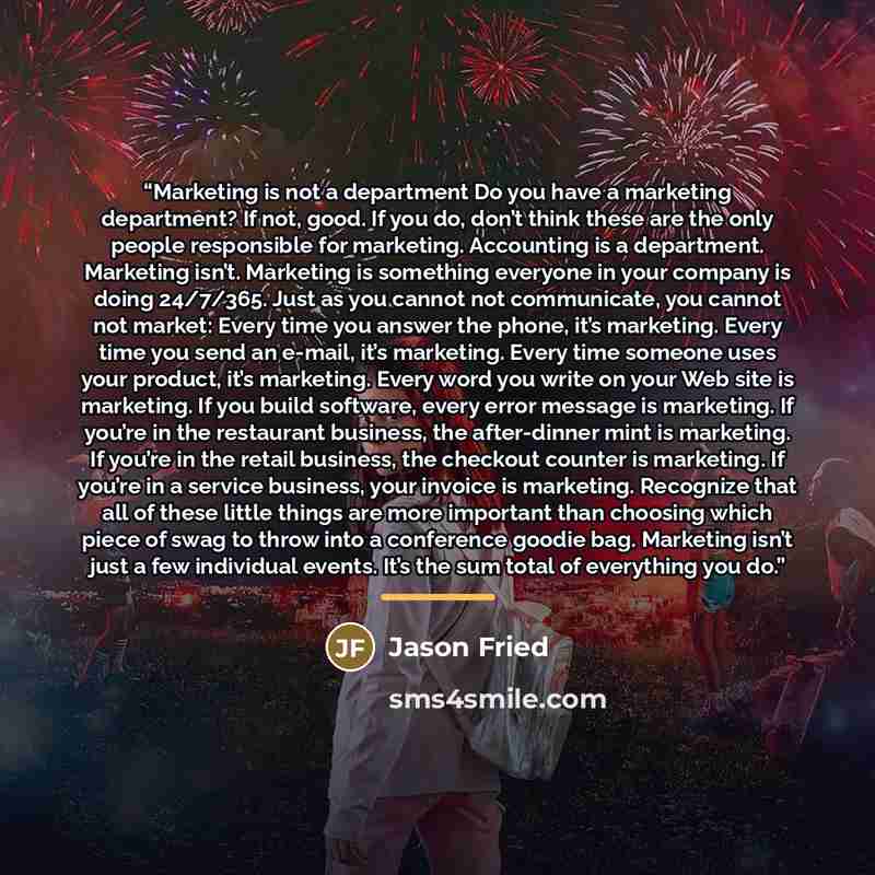 “Marketing is not a department Do you have a marketing department? If not, good. If you do, don’t think these are the only people responsible for marketing. Accounting is a department. Marketing isn’t. Marketing is something everyone in your company is doing 24/7/365. Just as you cannot not…” quote by Jason Fried