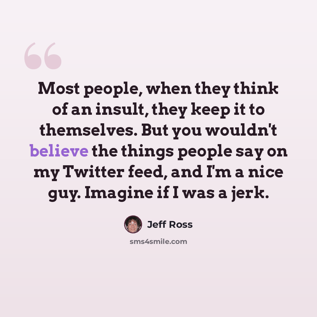 “Most people, when they think of an insult, they keep it to themselves. But you wouldn't believe the things people say on my Twitter feed, and I'm a nice guy. Imagine if I was a jerk.” quote by Jeff Ross