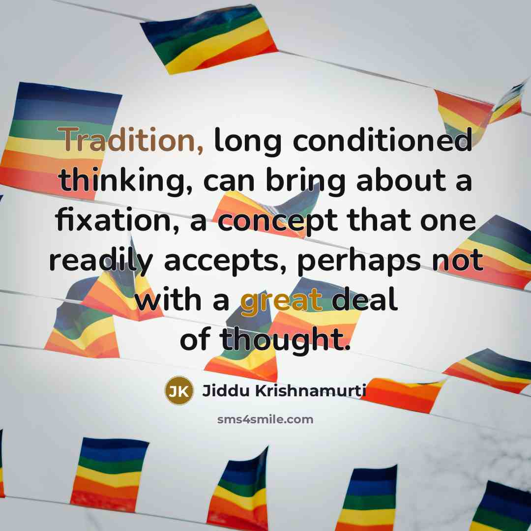 “Tradition, long conditioned thinking, can bring about a fixation, a concept that one readily accepts, perhaps not with a great deal of thought.” quote by Jiddu Krishnamurti