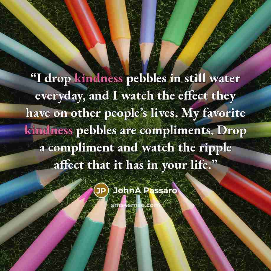 “I drop kindness pebbles in still water everyday, and I watch the effect they have on other people’s lives. My favorite kindness pebbles are compliments. Drop a compliment and watch the ripple affect that it has in your life.” quote by JohnA Passaro