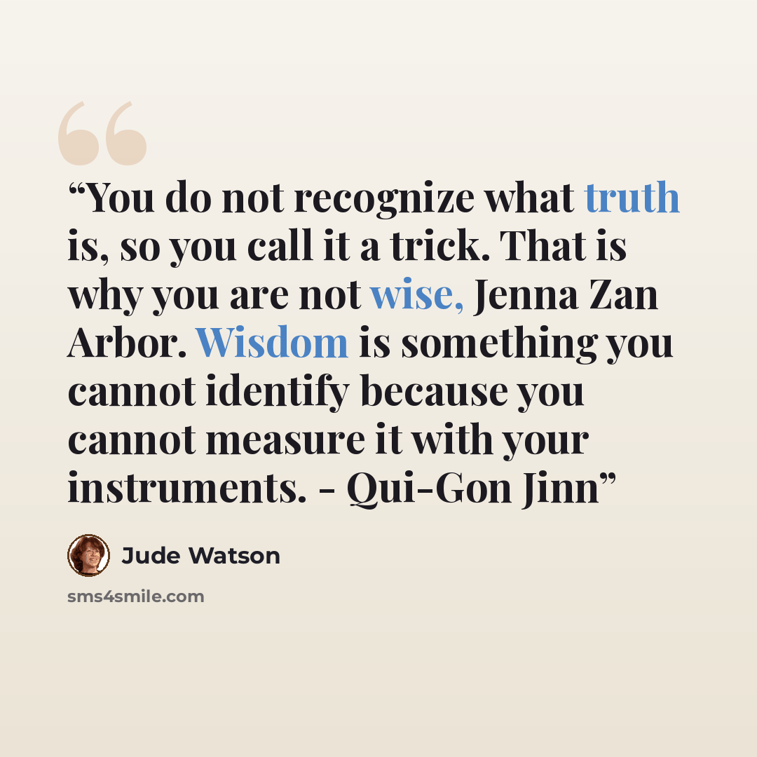 “You do not recognize what truth is, so you call it a trick. That is why you are not wise, Jenna Zan Arbor. Wisdom is something you cannot identify because you cannot measure it with your instruments. - Qui-Gon Jinn” quote by Jude Watson