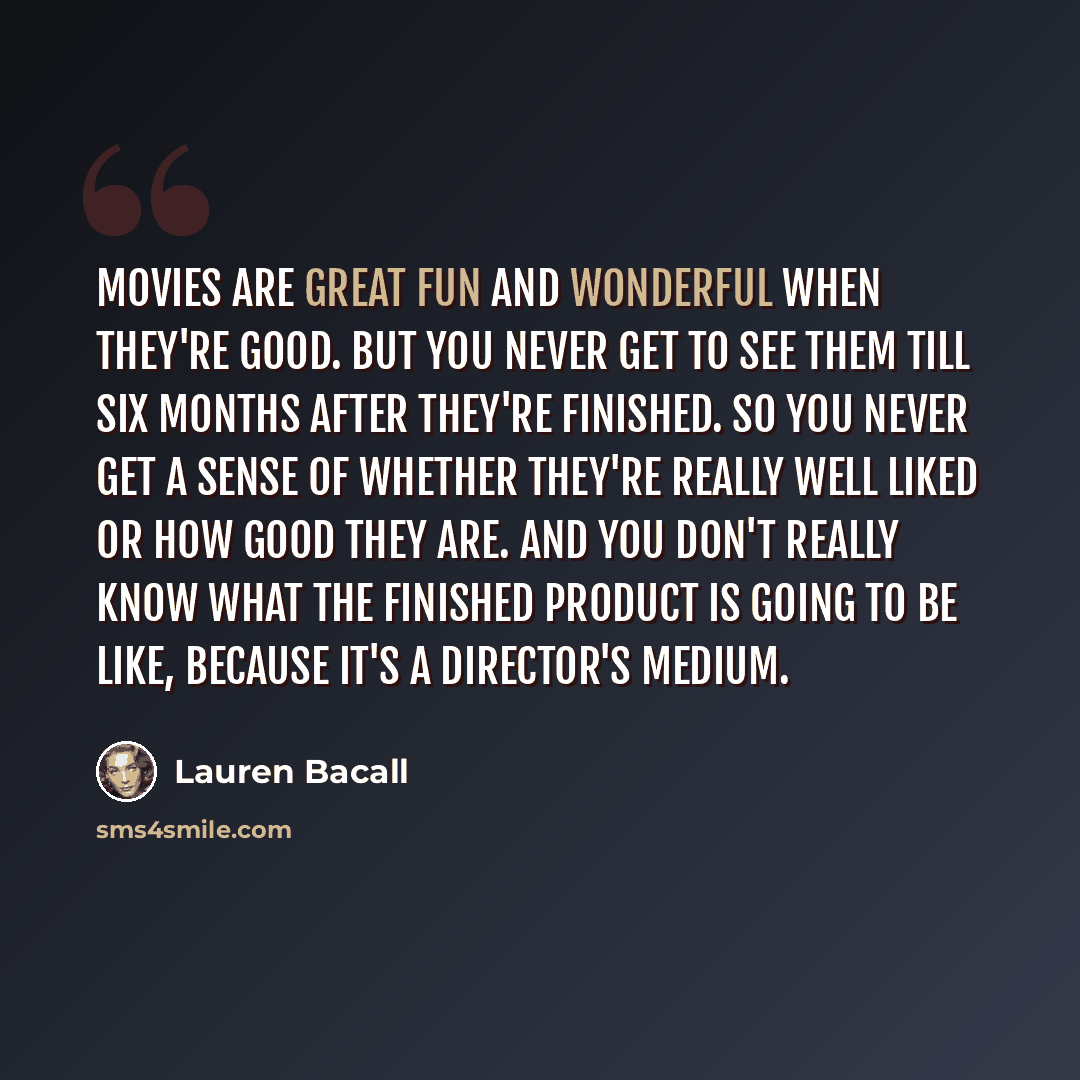“Movies are great fun and wonderful when they're good. But you never get to see them till six months after they're finished. So you never get a sense of whether they're really well liked or how good they are. And you don't really know what the finished product is going to be like, because it's a…” quote by Lauren Bacall