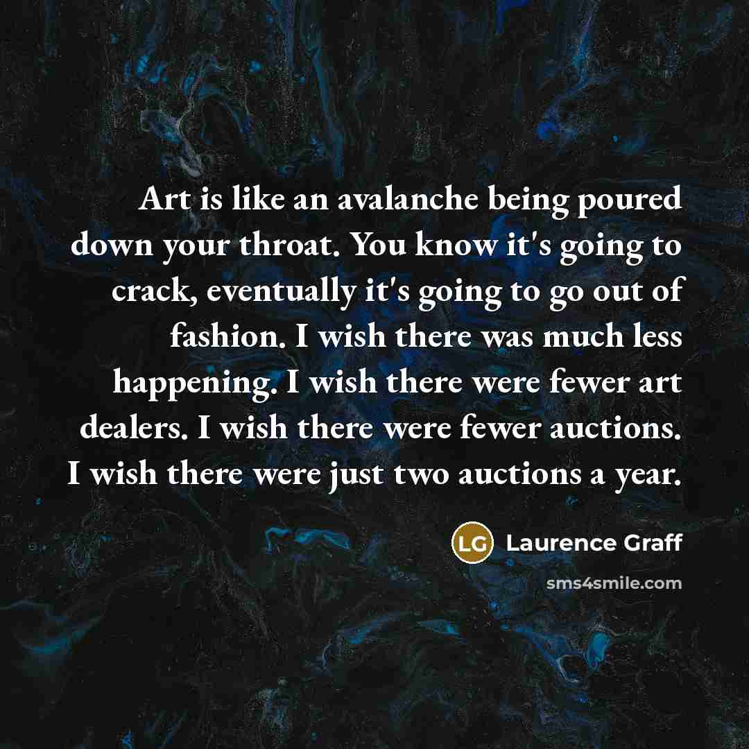“Art is like an avalanche being poured down your throat. You know it's going to crack, eventually it's going to go out of fashion. I wish there was much less happening. I wish there were fewer art dealers. I wish there were fewer auctions. I wish there were just two auctions a year.” quote by Laurence Graff