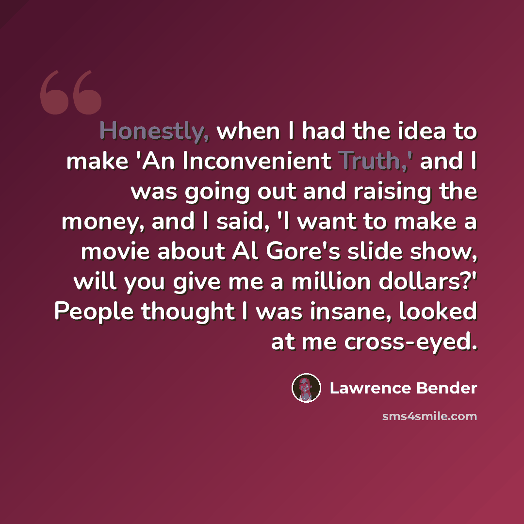 “Honestly, when I had the idea to make 'An Inconvenient Truth,' and I was going out and raising the money, and I said, 'I want to make a movie about Al Gore's slide show, will you give me a million dollars?' People thought I was insane, looked at me cross-eyed.” quote by Lawrence Bender