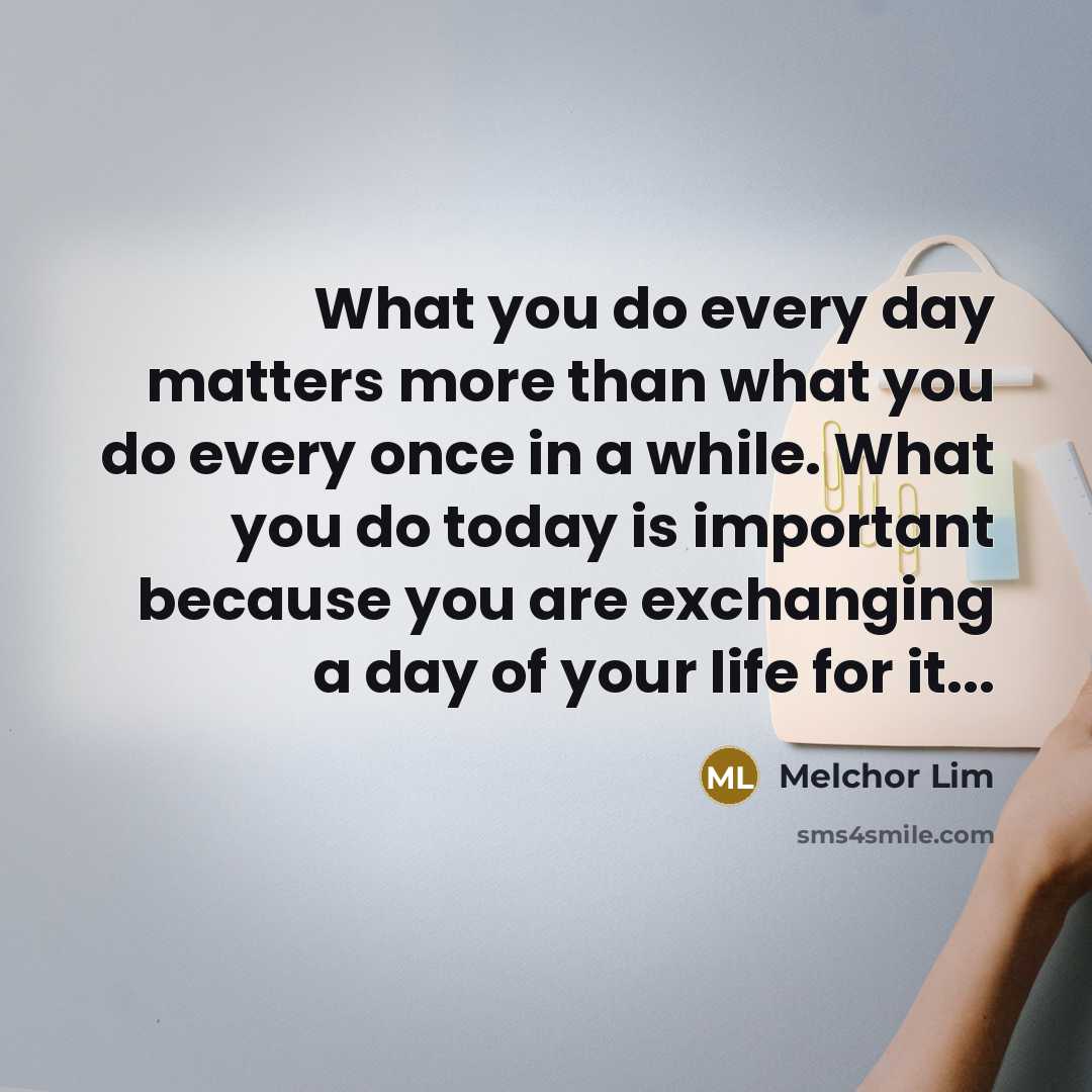“What you do every day matters more than what you do every once in a while. What you do today is important because you are exchanging a day of your life for it...” quote by Melchor Lim