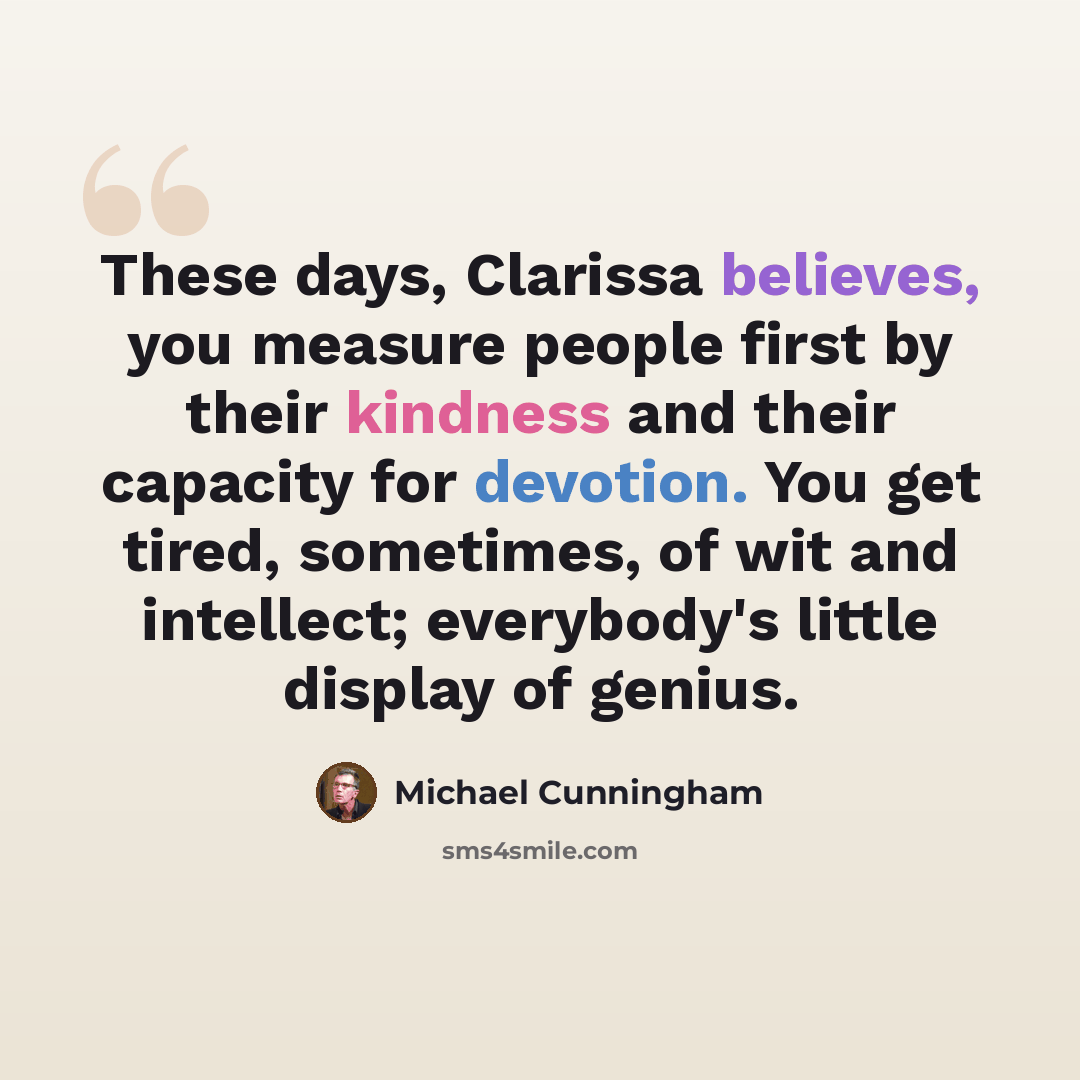 “These days, Clarissa believes, you measure people first by their kindness and their capacity for devotion. You get tired, sometimes, of wit and intellect; everybody's little display of genius.” quote by Michael Cunningham