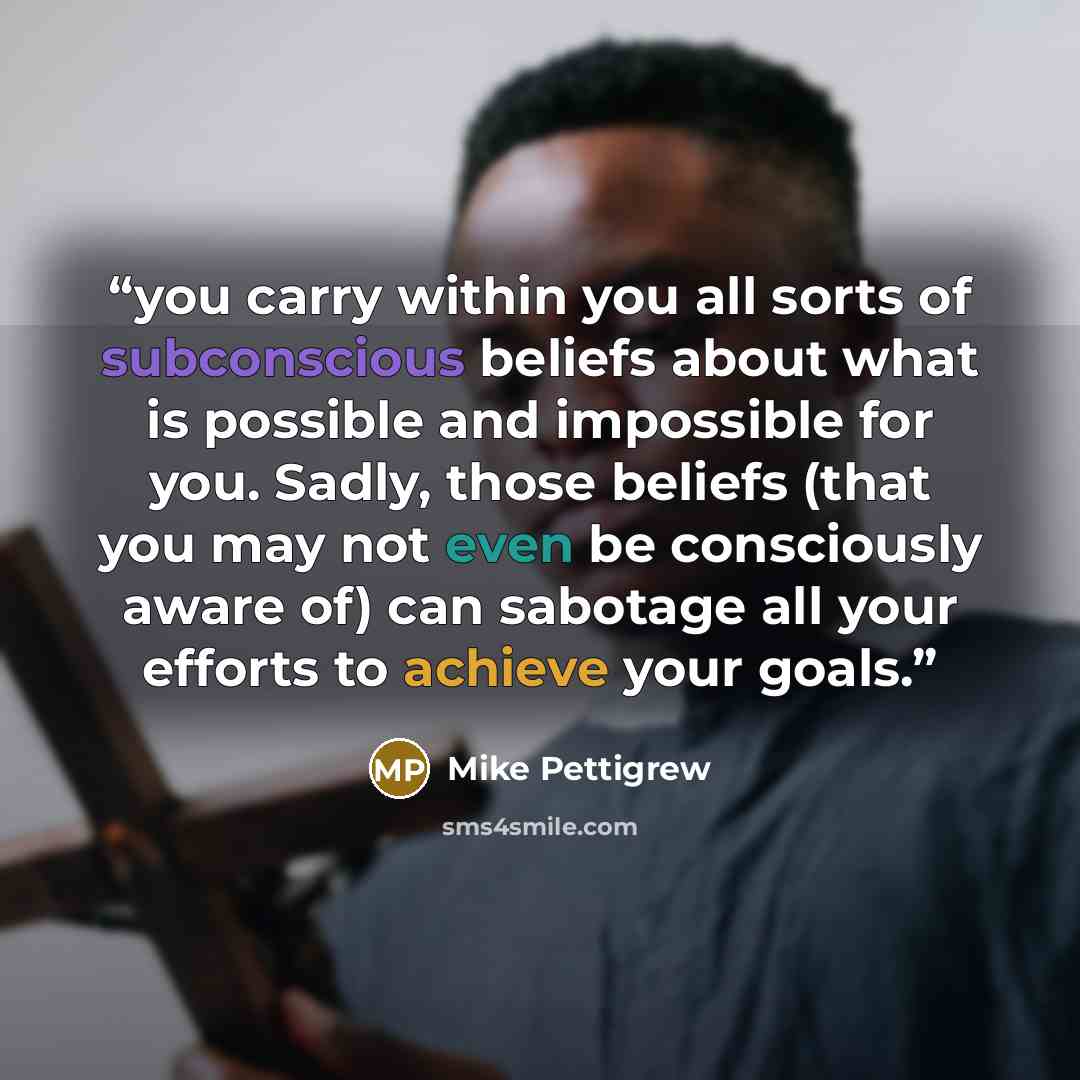 “you carry within you all sorts of subconscious beliefs about what is possible and impossible for you. Sadly, those beliefs (that you may not even be consciously aware of) can sabotage all your efforts to achieve your goals.” quote by Mike Pettigrew