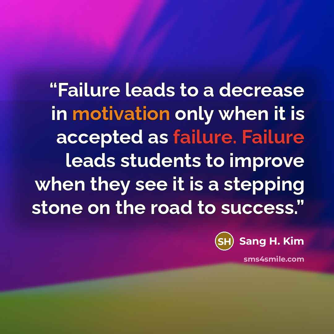 “Failure leads to a decrease in motivation only when it is accepted as failure. Failure leads students to improve when they see it is a stepping stone on the road to success.” quote by Sang H. Kim