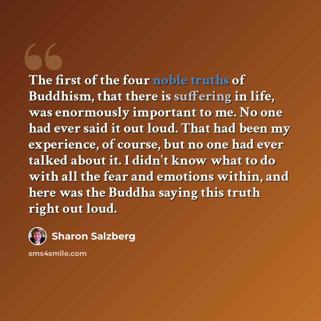 “The first of the four noble truths of Buddhism, that there is suffering in life, was enormously important to me. No one had ever said it out loud. That had been my experience, of course, but no one had ever talked about it. I didn't know what to do with all the fear and emotions within, and here…” quote by Sharon Salzberg