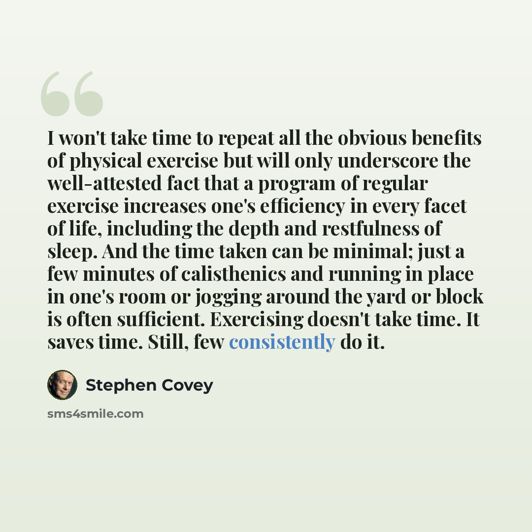 “I won't take time to repeat all the obvious benefits of physical exercise but will only underscore the well-attested fact that a program of regular exercise increases one's efficiency in every facet of life, including the depth and restfulness of sleep. And the time taken can be minimal; just a…” quote by Stephen Covey