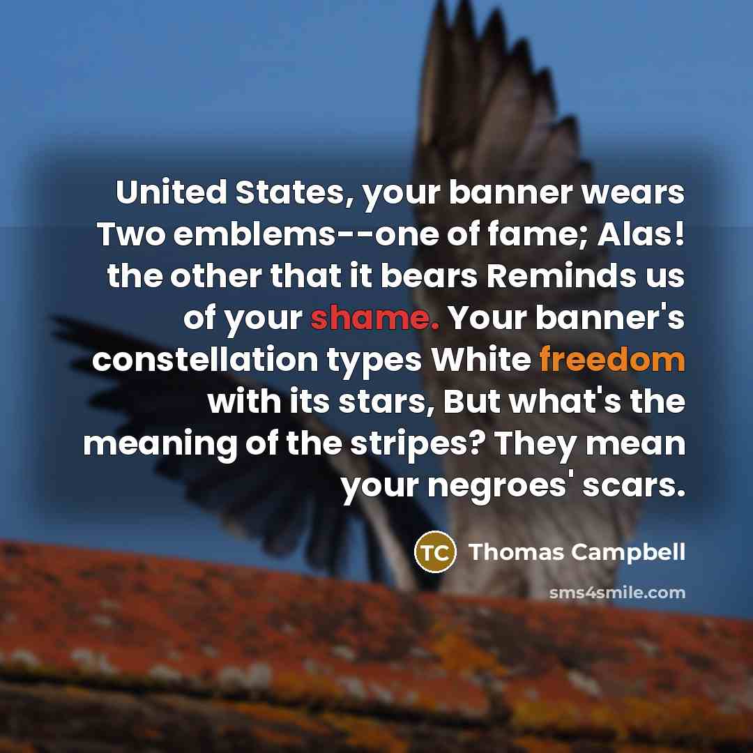 “United States, your banner wears Two emblems--one of fame; Alas! the other that it bears Reminds us of your shame. Your banner's constellation types White freedom with its stars, But what's the meaning of the stripes? They mean your negroes' scars.” quote by Thomas Campbell
