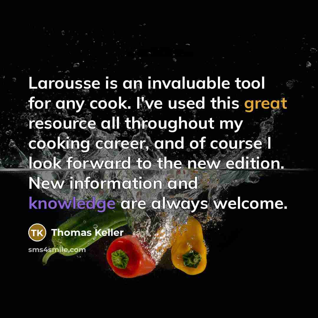 “Larousse is an invaluable tool for any cook. I've used this great resource all throughout my cooking career, and of course I look forward to the new edition. New information and knowledge are always welcome.” quote by Thomas Keller