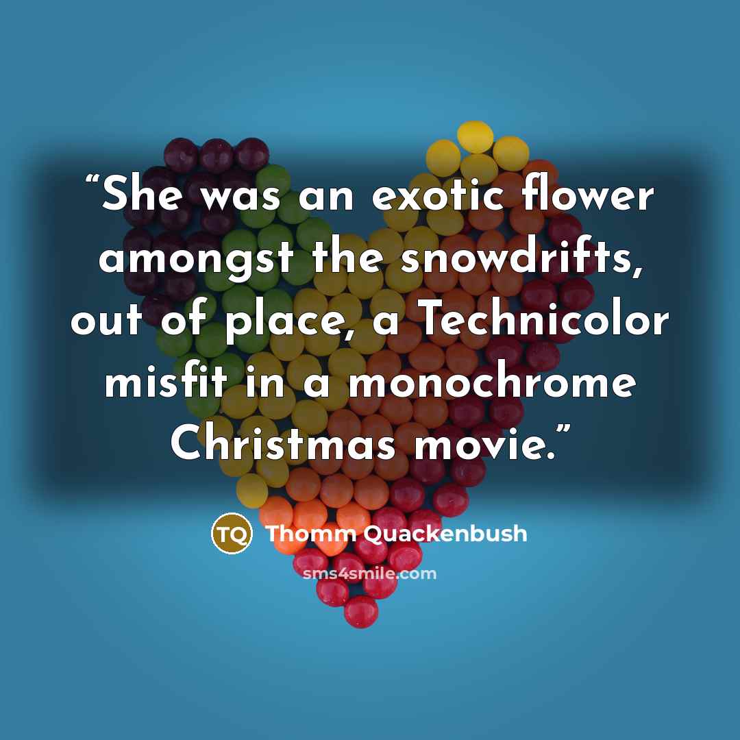 “She was an exotic flower amongst the snowdrifts, out of place, a Technicolor misfit in a monochrome Christmas movie.” quote by Thomm Quackenbush