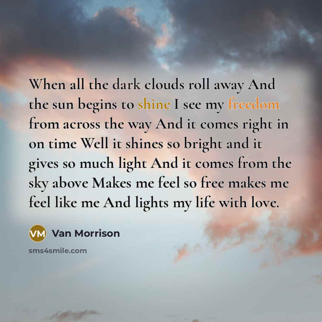 “When all the dark clouds roll away And the sun begins to shine I see my freedom from across the way And it comes right in on time Well it shines so bright and it gives so much light And it comes from the sky above Makes me feel so free makes me feel like me And lights my life with love.” quote by Van Morrison