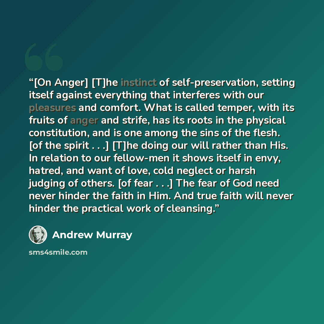 “[On Anger] [T]he instinct of self-preservation, setting itself against everything that interferes with our pleasures and comfort. What is called temper, with its fruits of anger and strife, has its roots in the physical constitution, and is one among the sins of the flesh. [of the spirit . . .]…” quote by Andrew Murray